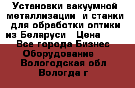 Установки вакуумной металлизации  и станки для обработки оптики из Беларуси › Цена ­ 100 - Все города Бизнес » Оборудование   . Вологодская обл.,Вологда г.